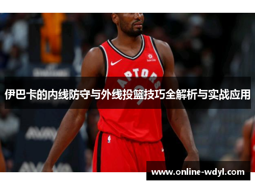 伊巴卡的内线防守与外线投篮技巧全解析与实战应用