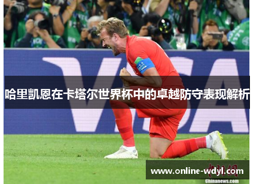 哈里凯恩在卡塔尔世界杯中的卓越防守表现解析