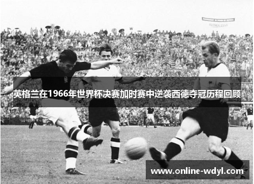 英格兰在1966年世界杯决赛加时赛中逆袭西德夺冠历程回顾