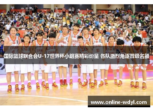 国际篮球联合会U-17世界杯小组赛精彩纷呈 各队激烈角逐晋级名额