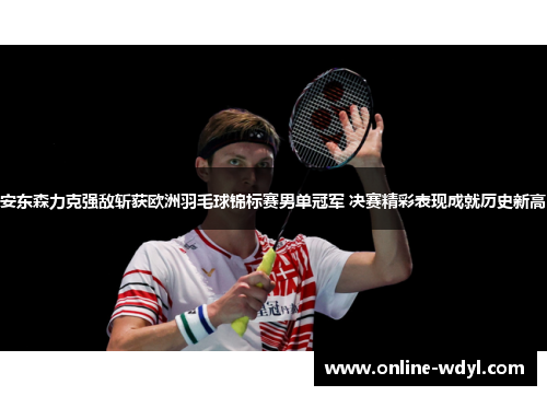 安东森力克强敌斩获欧洲羽毛球锦标赛男单冠军 决赛精彩表现成就历史新高