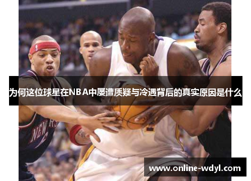 为何这位球星在NBA中屡遭质疑与冷遇背后的真实原因是什么