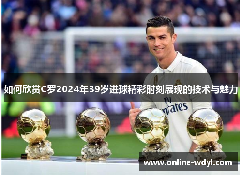 如何欣赏C罗2024年39岁进球精彩时刻展现的技术与魅力