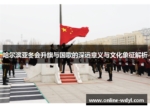 哈尔滨亚冬会升旗与国歌的深远意义与文化象征解析
