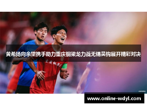 黄希扬向余望携手助力重庆铜梁龙力战无锡吴钩展开精彩对决