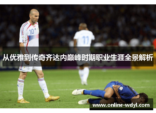 从优雅到传奇齐达内巅峰时期职业生涯全景解析 从优雅到传奇齐达内巅峰时期职业生涯全景解析