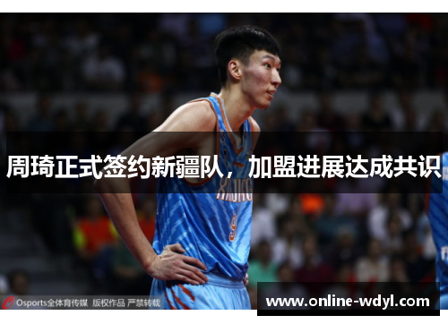 周琦正式签约新疆队，加盟进展达成共识