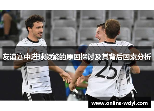 友谊赛中进球频繁的原因探讨及其背后因素分析 友谊赛中进球频繁的原因探讨及其背后因素分析
