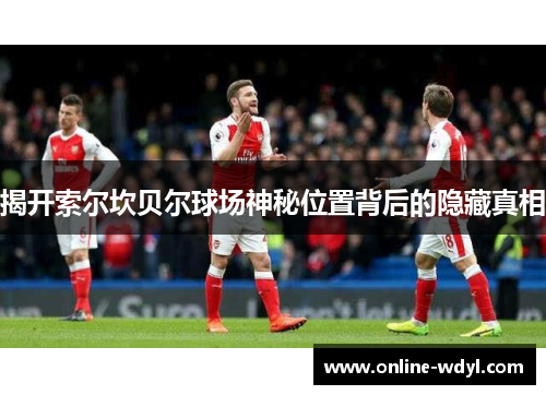 揭开索尔坎贝尔球场神秘位置背后的隐藏真相 揭开索尔坎贝尔球场神秘位置背后的隐藏真相