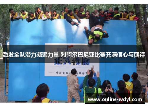 激发全队潜力凝聚力量 对阿尔巴尼亚比赛充满信心与期待